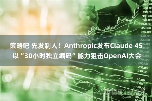 策略吧 先发制人！Anthropic发布Claude 45 以“30小时独立编码”能力狙击OpenAI大会