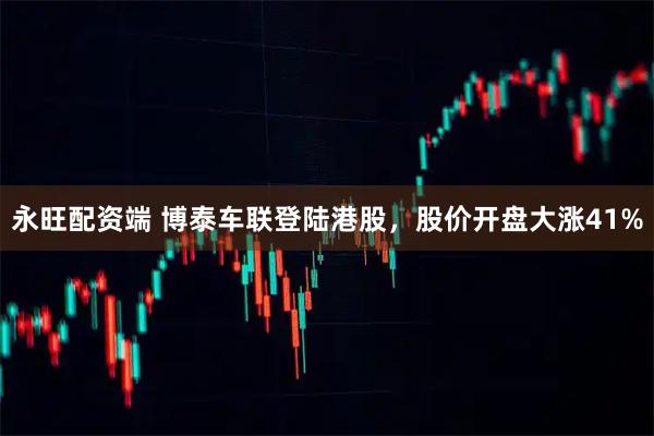 永旺配资端 博泰车联登陆港股，股价开盘大涨41%