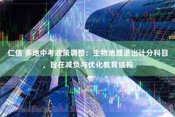 仁信 多地中考政策调整：生物地理退出计分科目，旨在减负与优化教育结构