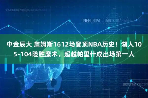 中金辰大 詹姆斯1612场登顶NBA历史！湖人105-104险胜魔术，超越帕里什成出场第一人